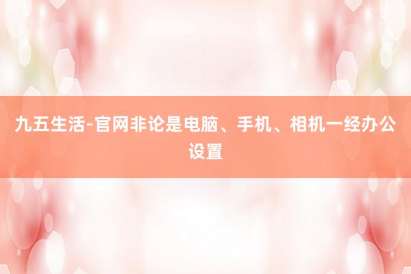 九五生活-官网非论是电脑、手机、相机一经办公设置