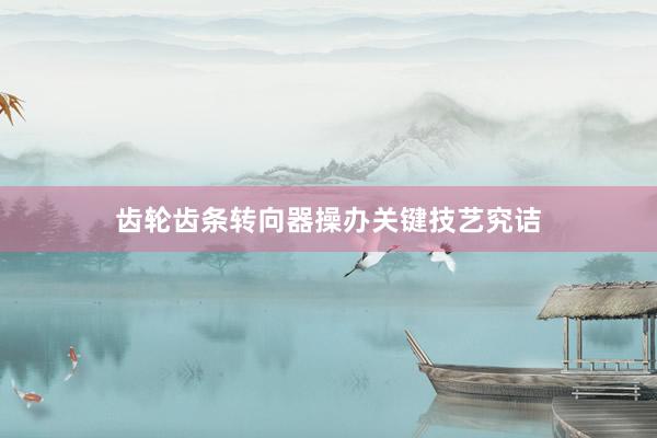 齿轮齿条转向器操办关键技艺究诘
