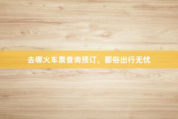 去哪火车票查询预订，鄙俗出行无忧